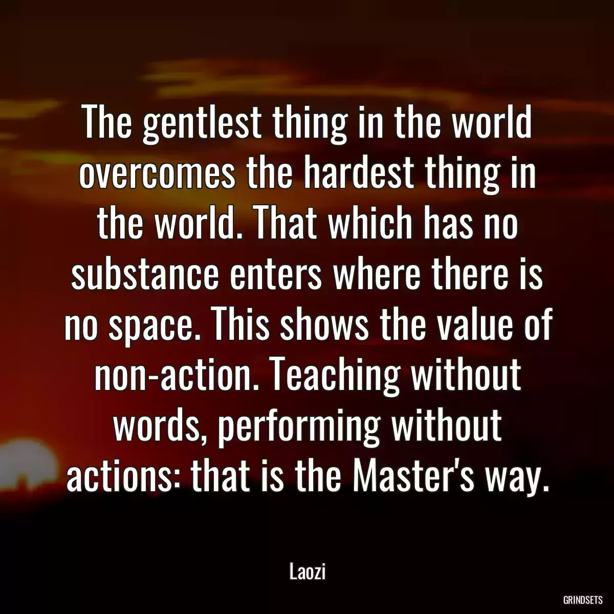 The gentlest thing in the world overcomes the hardest thing in the world. That which has no substance enters where there is no space. This shows the value of non-action. Teaching without words, performing without actions: that is the Master\'s way.