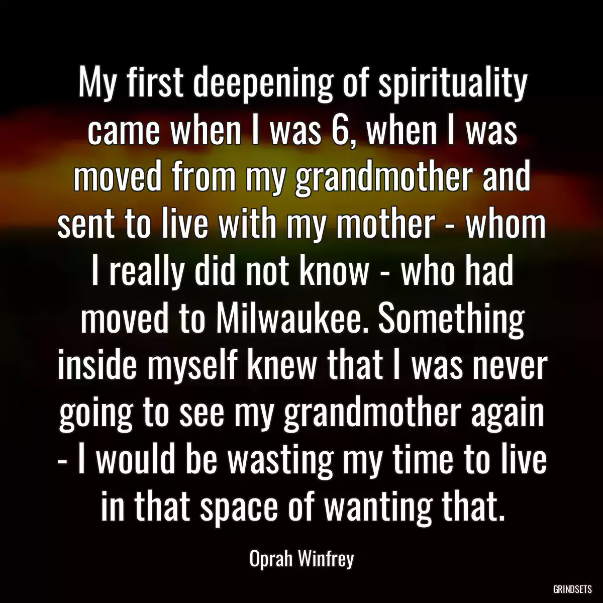 My first deepening of spirituality came when I was 6, when I was moved from my grandmother and sent to live with my mother - whom I really did not know - who had moved to Milwaukee. Something inside myself knew that I was never going to see my grandmother again - I would be wasting my time to live in that space of wanting that.