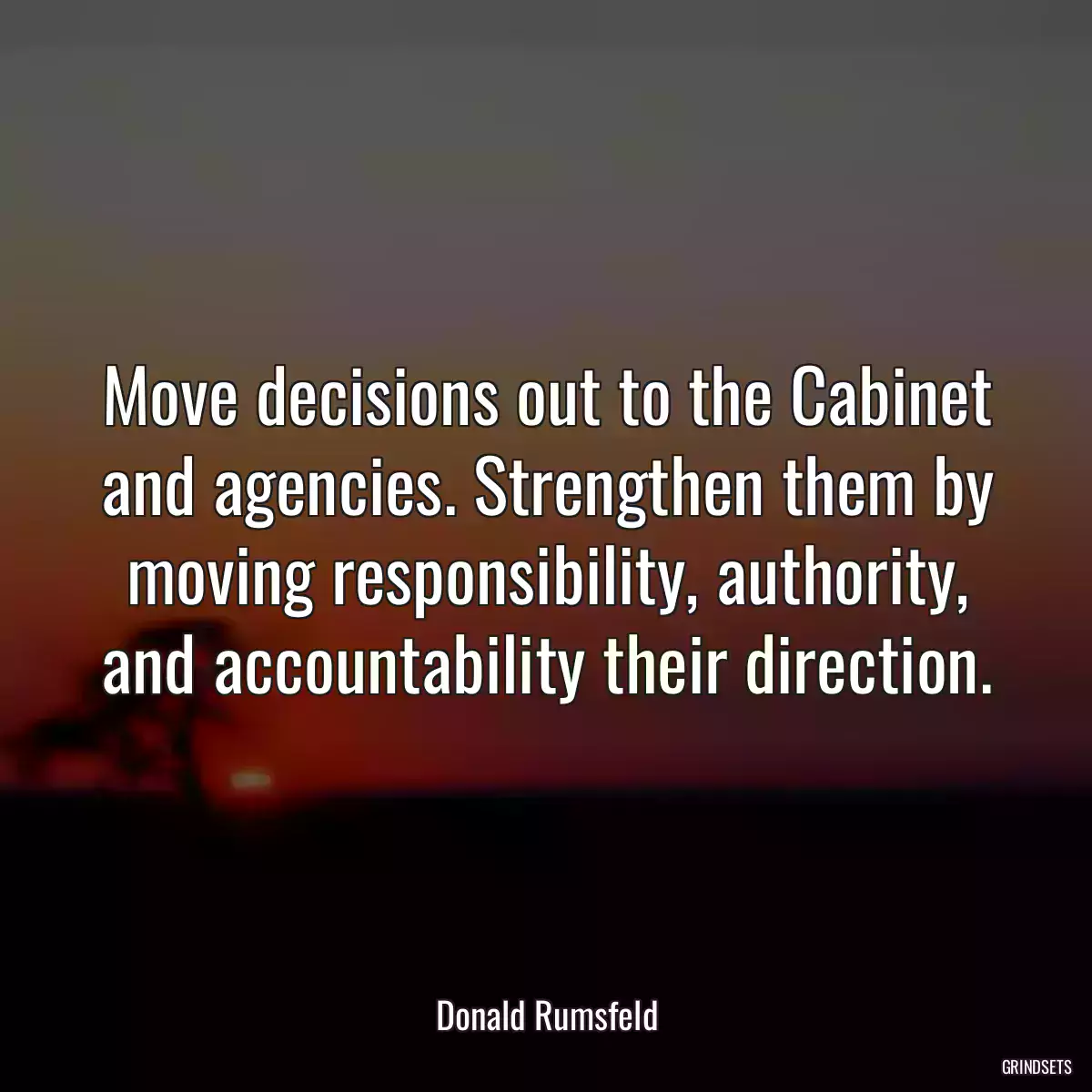 Move decisions out to the Cabinet and agencies. Strengthen them by moving responsibility, authority, and accountability their direction.