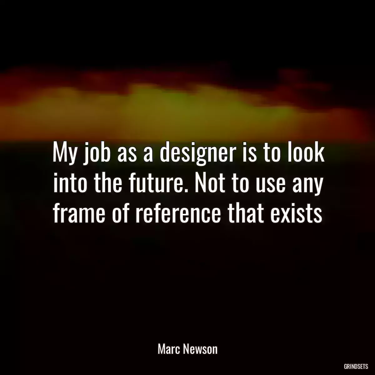 My job as a designer is to look into the future. Not to use any frame of reference that exists