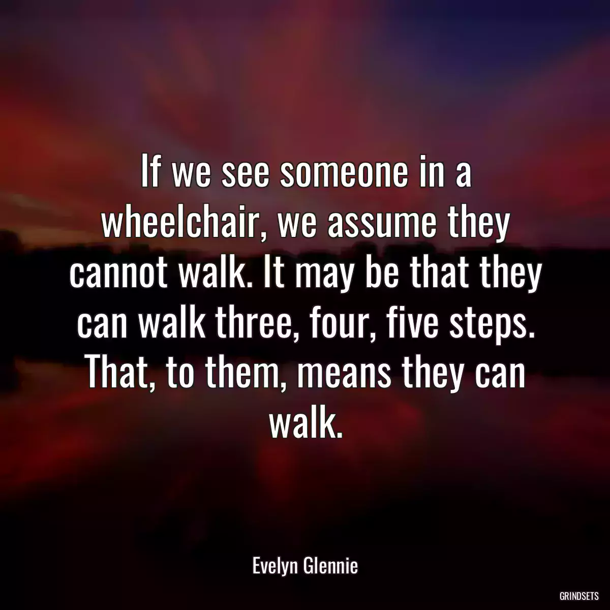 If we see someone in a wheelchair, we assume they cannot walk. It may be that they can walk three, four, five steps. That, to them, means they can walk.