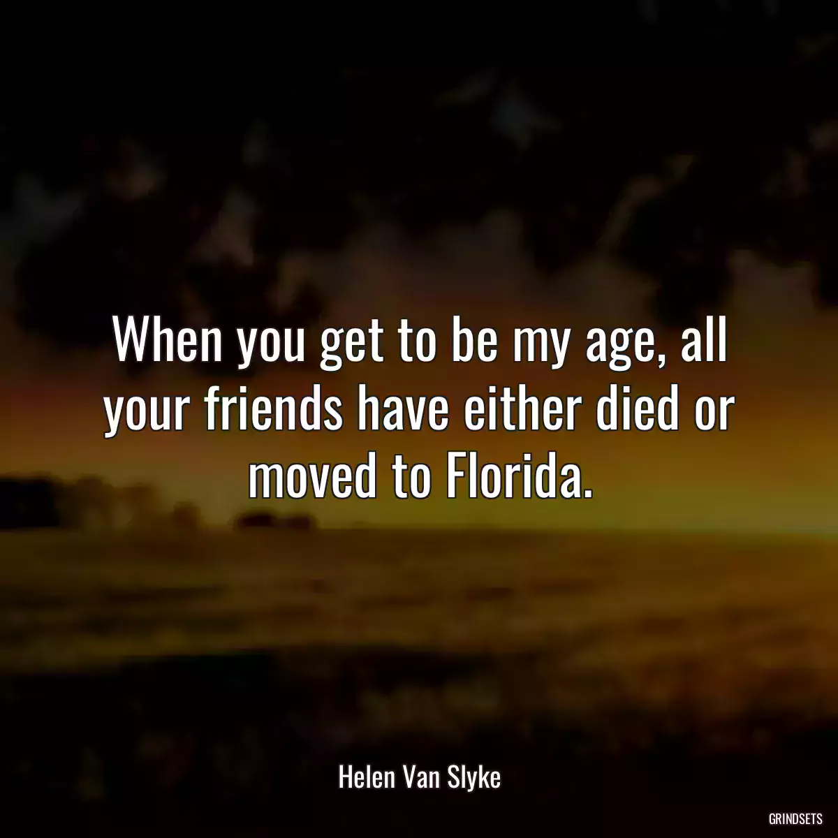 When you get to be my age, all your friends have either died or moved to Florida.