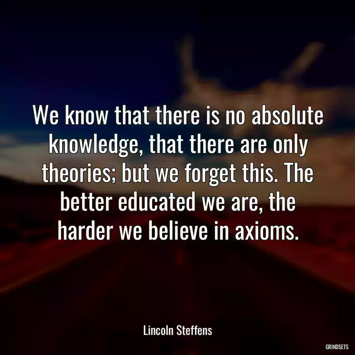 We know that there is no absolute knowledge, that there are only theories; but we forget this. The better educated we are, the harder we believe in axioms.