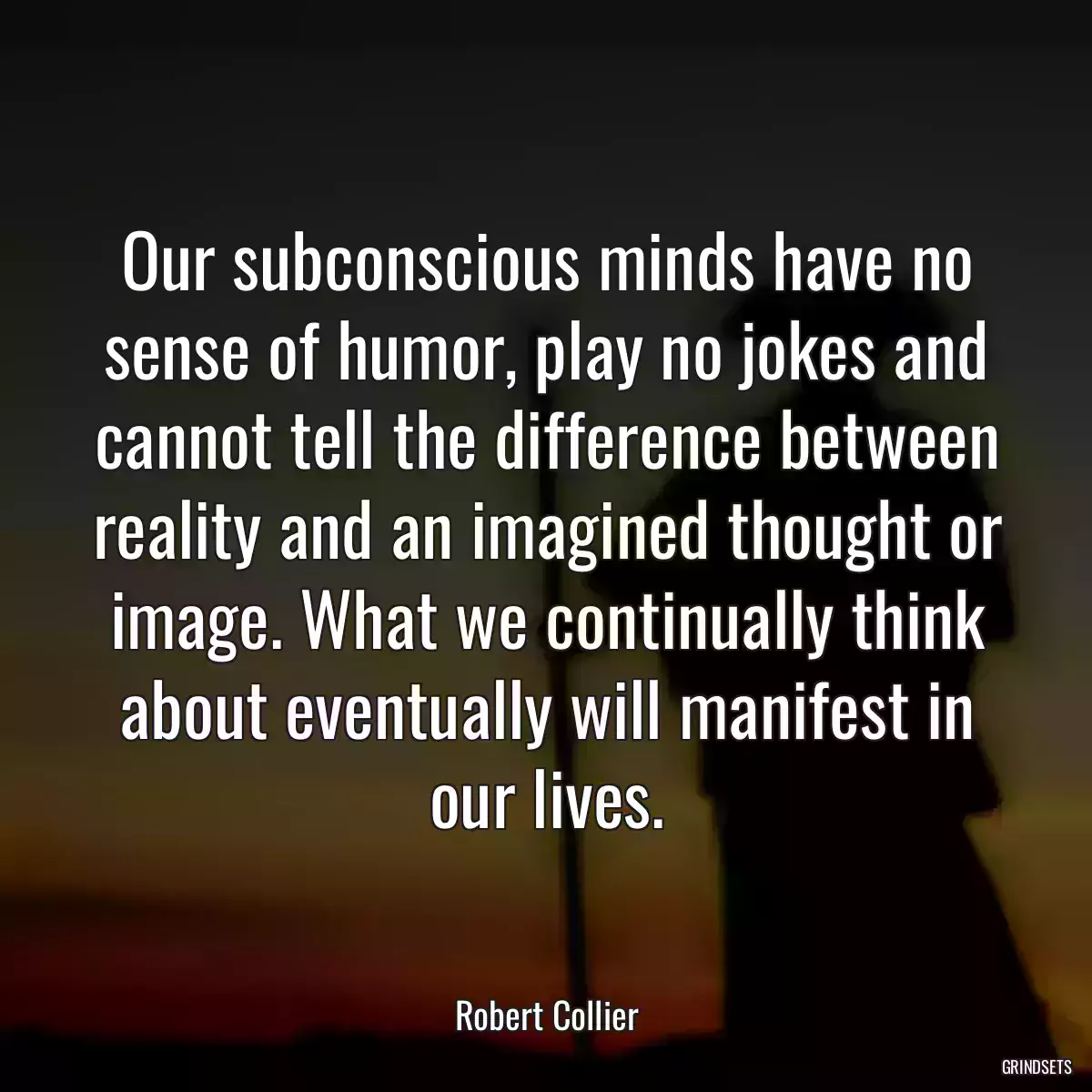 Our subconscious minds have no sense of humor, play no jokes and cannot tell the difference between reality and an imagined thought or image. What we continually think about eventually will manifest in our lives.