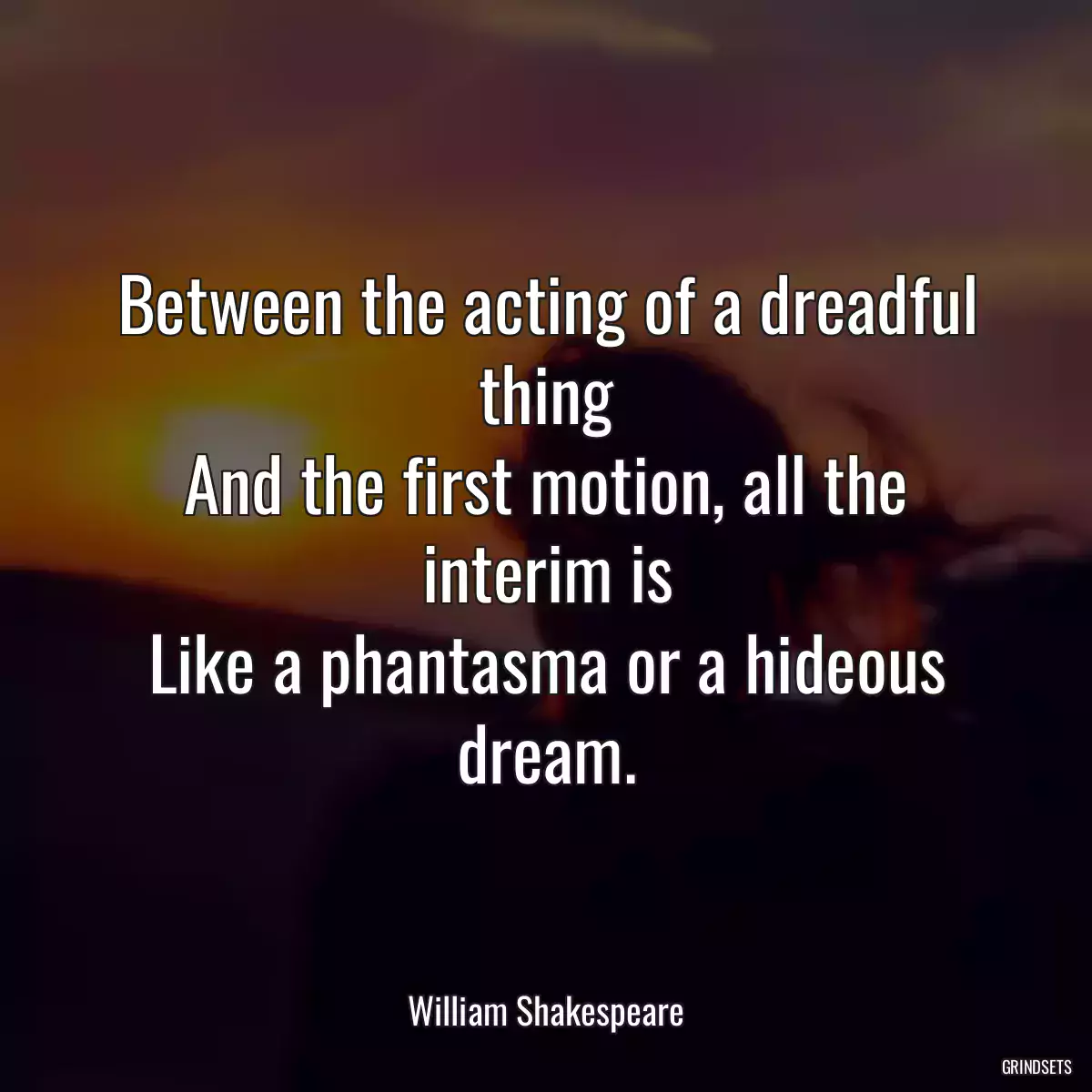 Between the acting of a dreadful thing
And the first motion, all the interim is
Like a phantasma or a hideous dream.