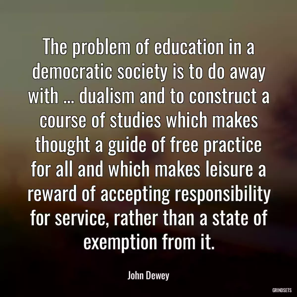 The problem of education in a democratic society is to do away with ... dualism and to construct a course of studies which makes thought a guide of free practice for all and which makes leisure a reward of accepting responsibility for service, rather than a state of exemption from it.