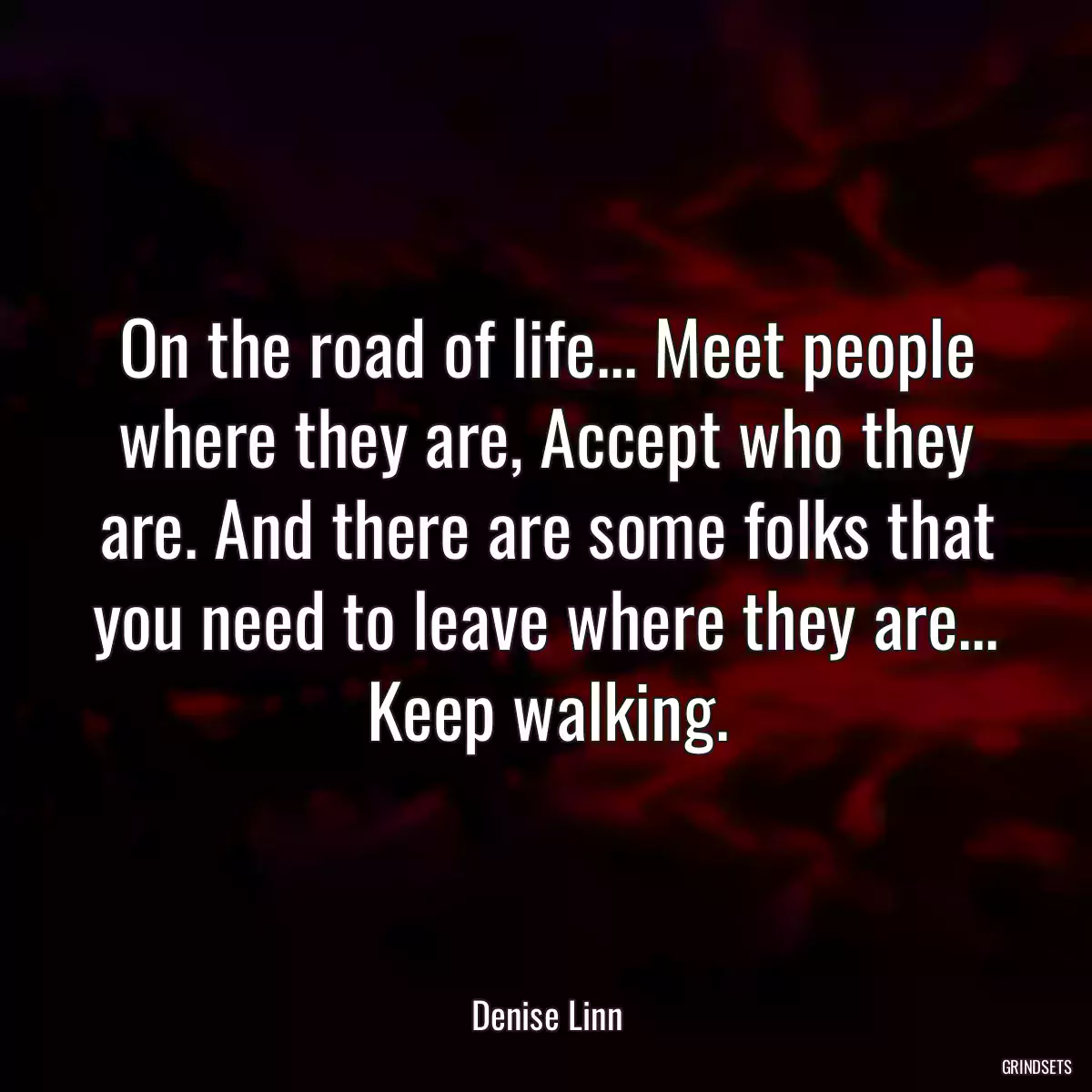 On the road of life... Meet people where they are, Accept who they are. And there are some folks that you need to leave where they are... Keep walking.