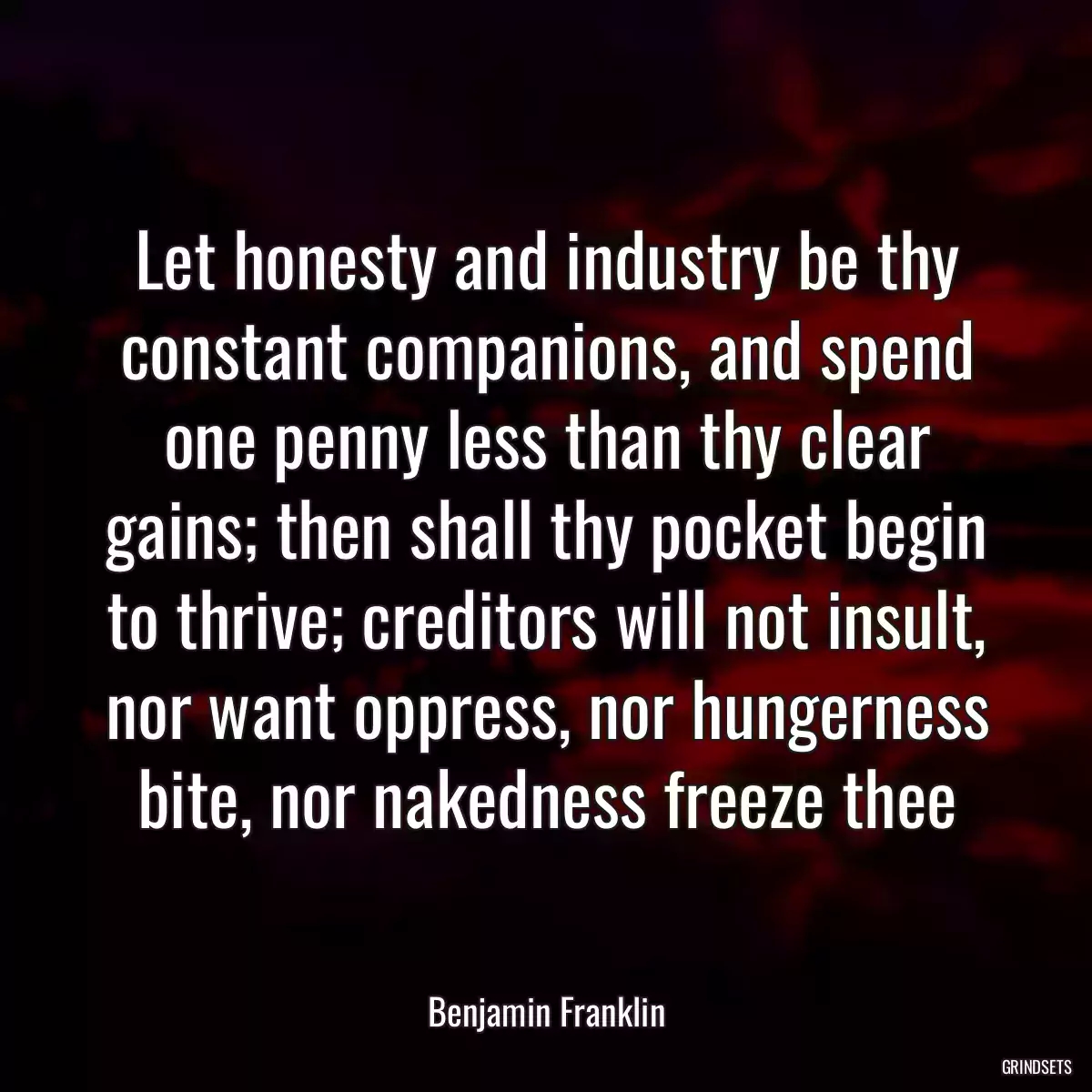 Let honesty and industry be thy constant companions, and spend one penny less than thy clear gains; then shall thy pocket begin to thrive; creditors will not insult, nor want oppress, nor hungerness bite, nor nakedness freeze thee