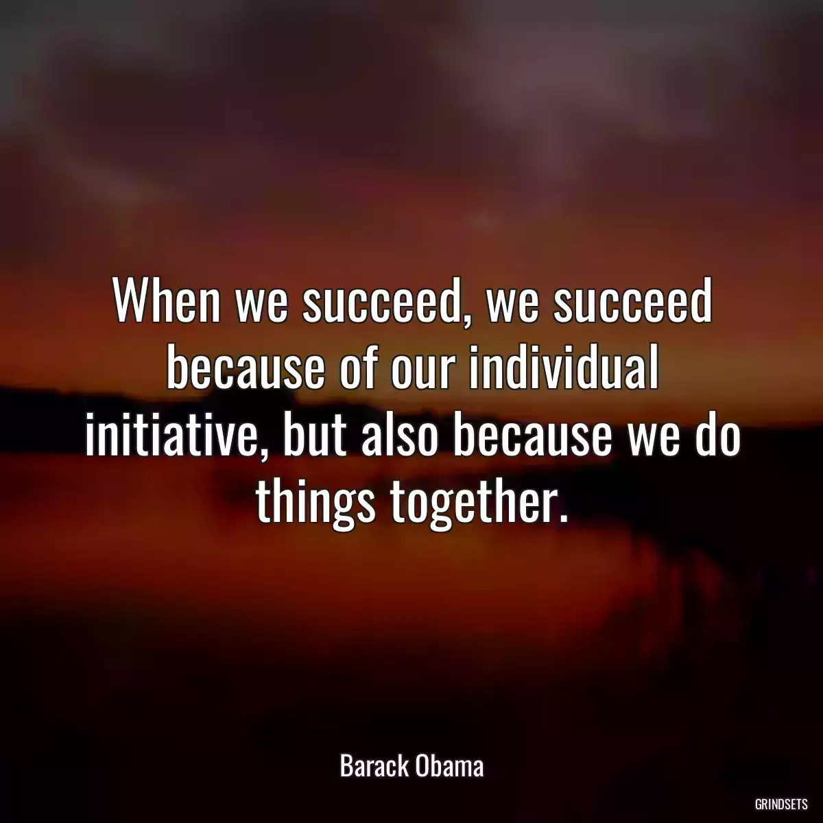 When we succeed, we succeed because of our individual initiative, but also because we do things together.