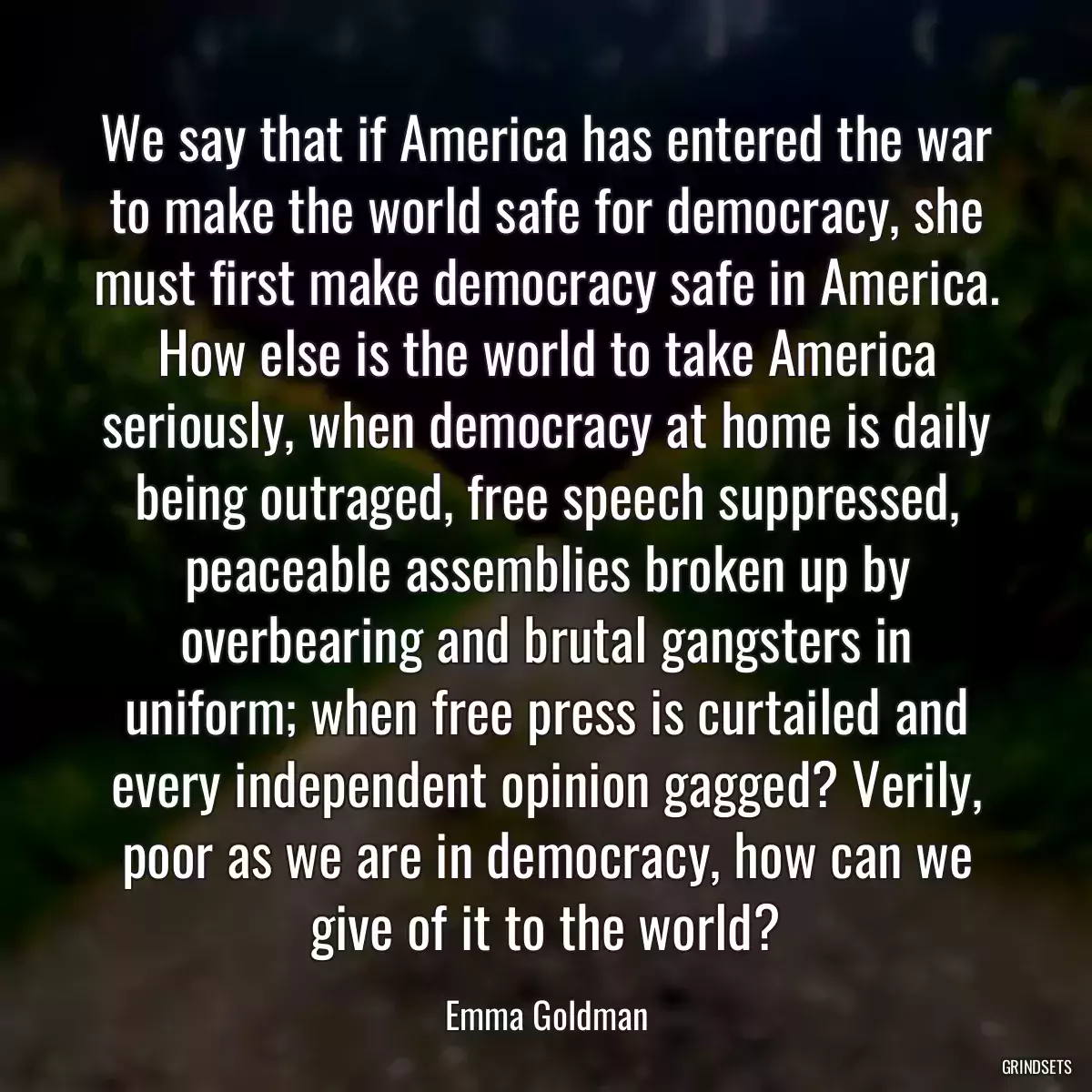 We say that if America has entered the war to make the world safe for democracy, she must first make democracy safe in America. How else is the world to take America seriously, when democracy at home is daily being outraged, free speech suppressed, peaceable assemblies broken up by overbearing and brutal gangsters in uniform; when free press is curtailed and every independent opinion gagged? Verily, poor as we are in democracy, how can we give of it to the world?