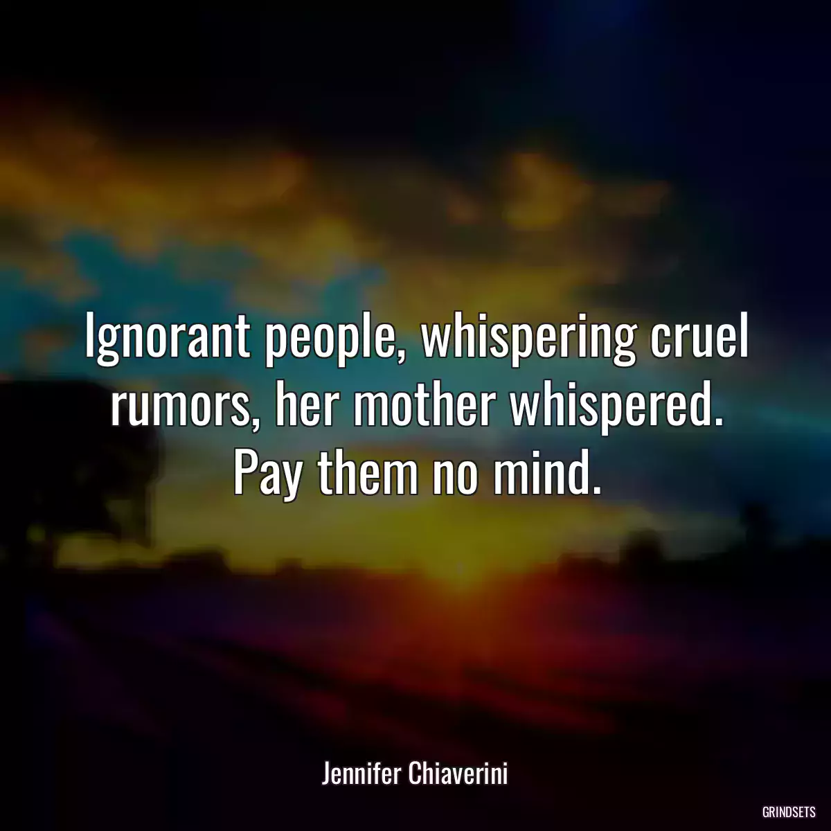 Ignorant people, whispering cruel rumors, her mother whispered. Pay them no mind.