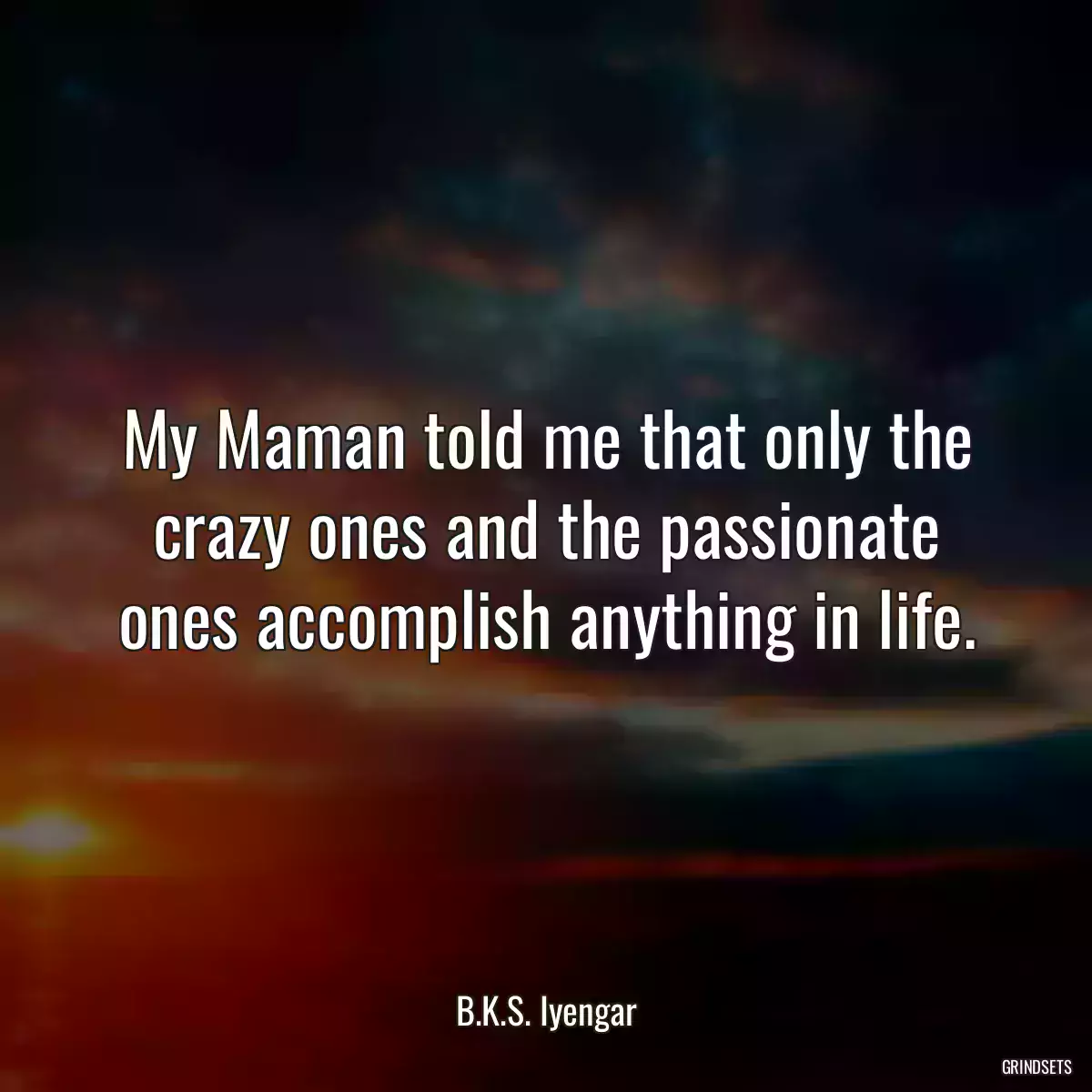 My Maman told me that only the crazy ones and the passionate ones accomplish anything in life.