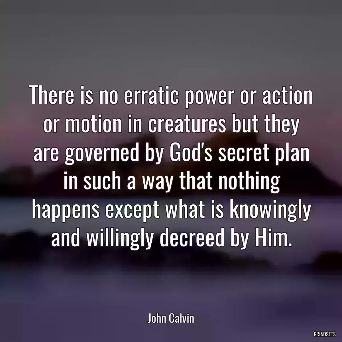 There is no erratic power or action or motion in creatures but they are governed by God\'s secret plan in such a way that nothing happens except what is knowingly and willingly decreed by Him.