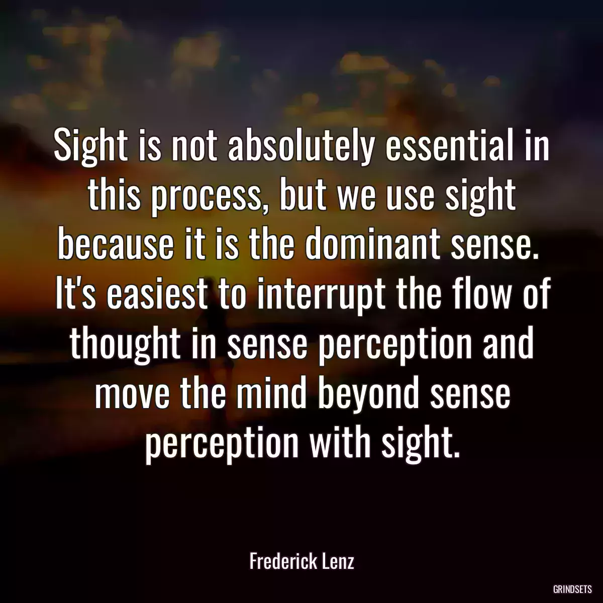 Sight is not absolutely essential in this process, but we use sight because it is the dominant sense.  It\'s easiest to interrupt the flow of thought in sense perception and move the mind beyond sense perception with sight.