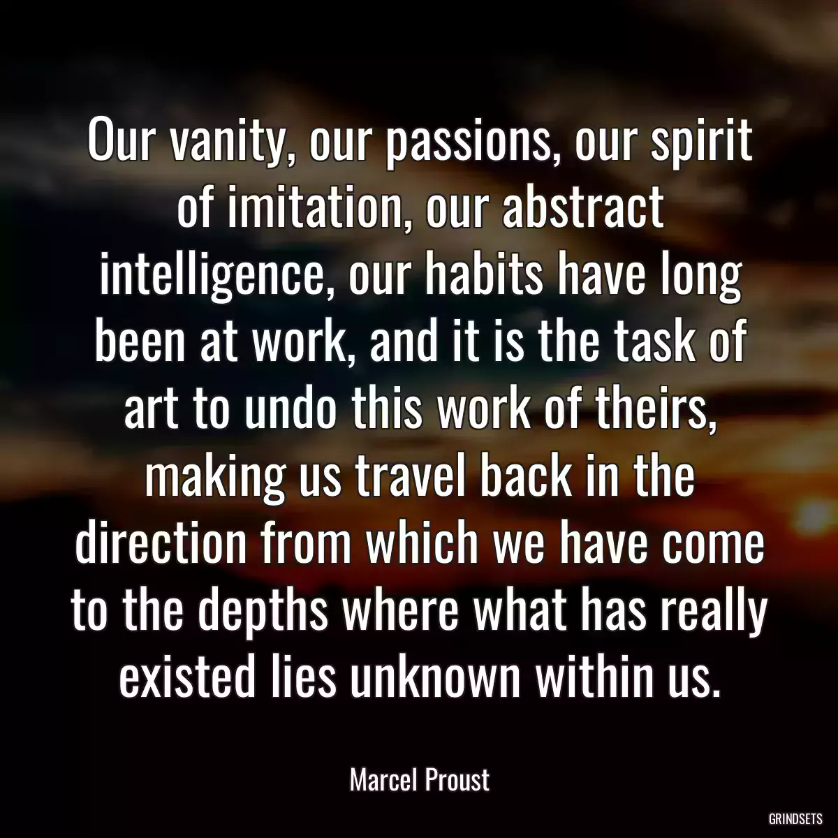 Our vanity, our passions, our spirit of imitation, our abstract intelligence, our habits have long been at work, and it is the task of art to undo this work of theirs, making us travel back in the direction from which we have come to the depths where what has really existed lies unknown within us.