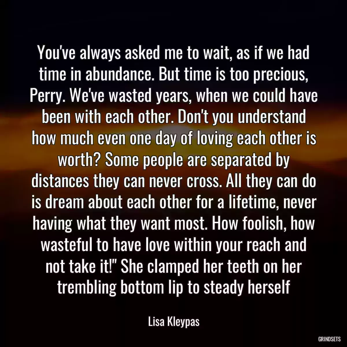 You\'ve always asked me to wait, as if we had time in abundance. But time is too precious, Perry. We\'ve wasted years, when we could have been with each other. Don\'t you understand how much even one day of loving each other is worth? Some people are separated by distances they can never cross. All they can do is dream about each other for a lifetime, never having what they want most. How foolish, how wasteful to have love within your reach and not take it!\