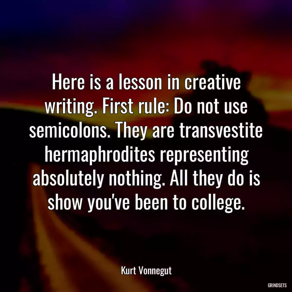 Here is a lesson in creative writing. First rule: Do not use semicolons. They are transvestite hermaphrodites representing absolutely nothing. All they do is show you\'ve been to college.