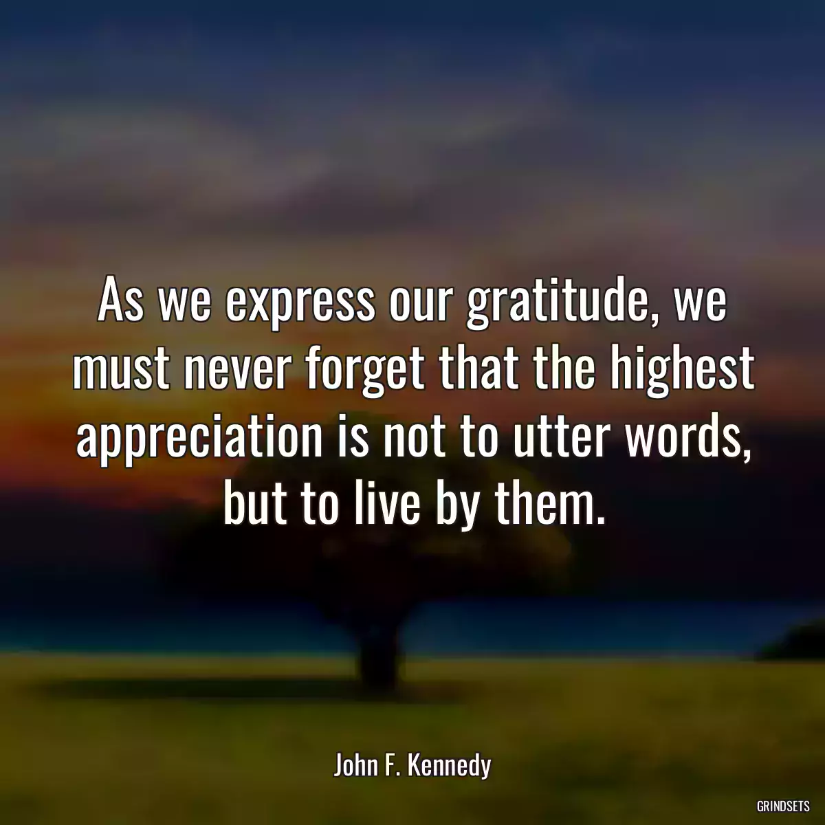 As we express our gratitude, we must never forget that the highest appreciation is not to utter words, but to live by them.