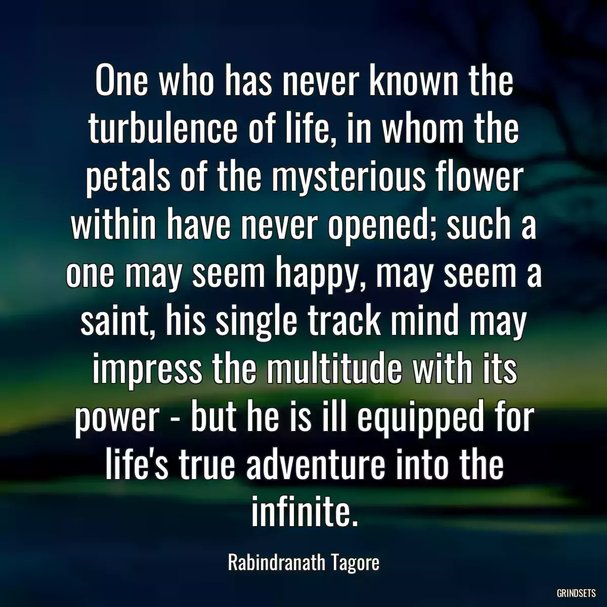 One who has never known the turbulence of life, in whom the petals of the mysterious flower within have never opened; such a one may seem happy, may seem a saint, his single track mind may impress the multitude with its power - but he is ill equipped for life\'s true adventure into the infinite.