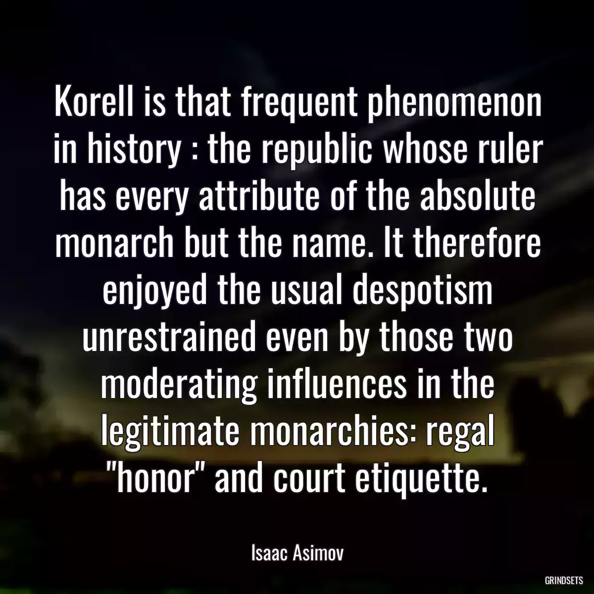 Korell is that frequent phenomenon in history : the republic whose ruler has every attribute of the absolute monarch but the name. It therefore enjoyed the usual despotism unrestrained even by those two moderating influences in the legitimate monarchies: regal \