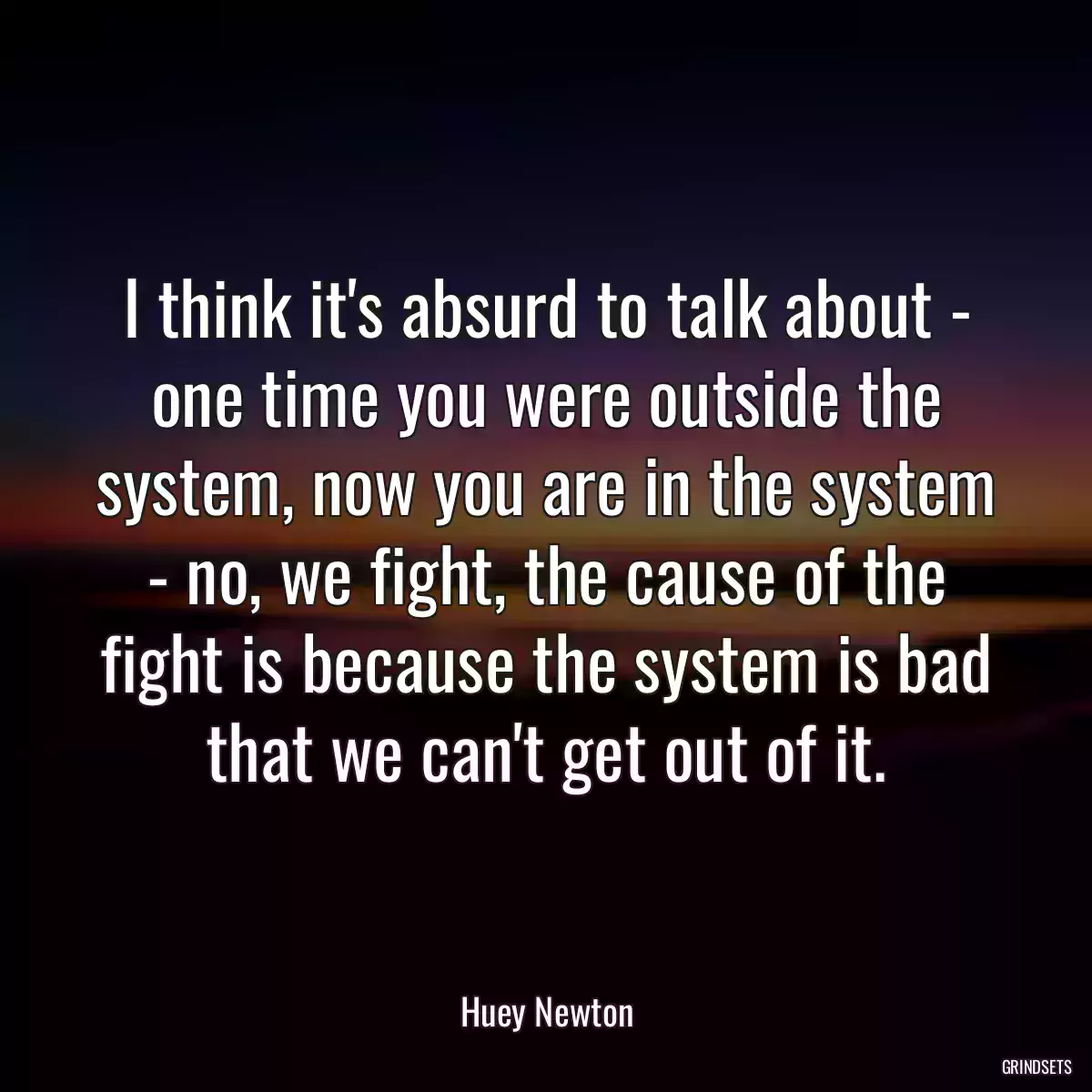 I think it\'s absurd to talk about - one time you were outside the system, now you are in the system - no, we fight, the cause of the fight is because the system is bad that we can\'t get out of it.