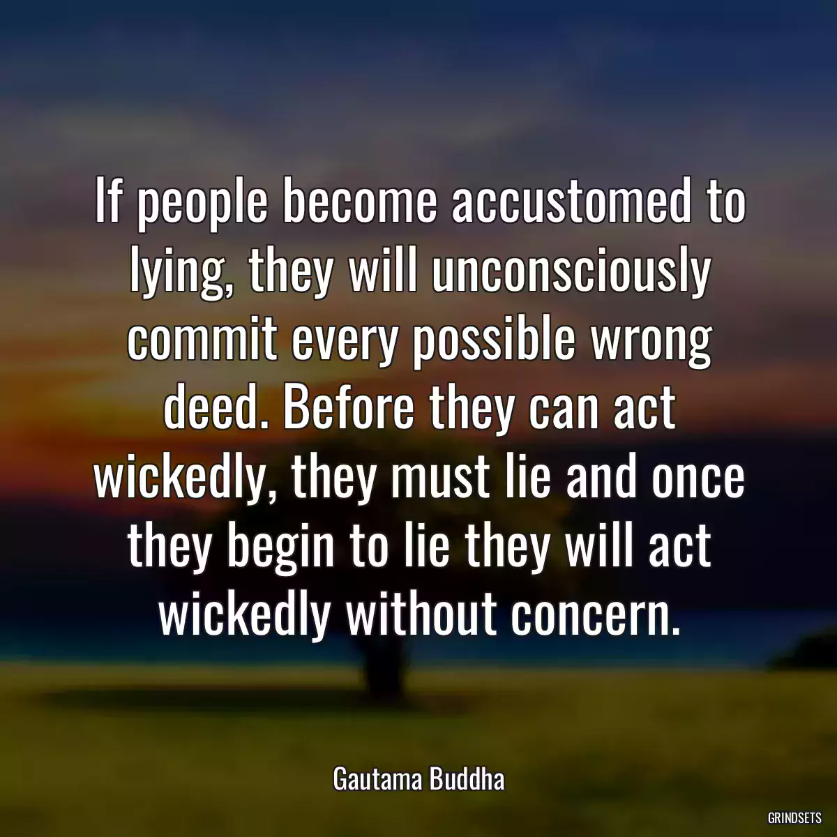 If people become accustomed to lying, they will unconsciously commit every possible wrong deed. Before they can act wickedly, they must lie and once they begin to lie they will act wickedly without concern.