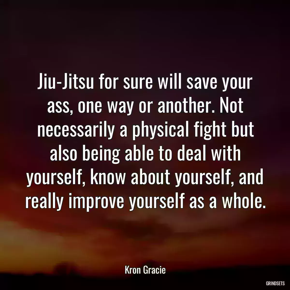 Jiu-Jitsu for sure will save your ass, one way or another. Not necessarily a physical fight but also being able to deal with yourself, know about yourself, and really improve yourself as a whole.