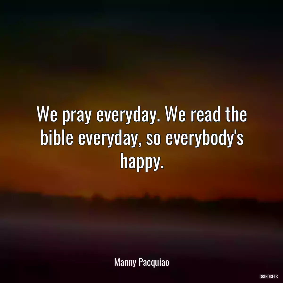 We pray everyday. We read the bible everyday, so everybody\'s happy.