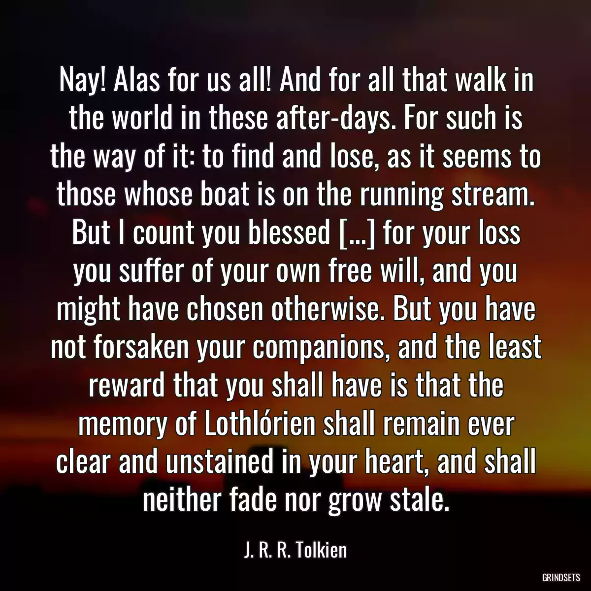 Nay! Alas for us all! And for all that walk in the world in these after-days. For such is the way of it: to find and lose, as it seems to those whose boat is on the running stream. But I count you blessed [...] for your loss you suffer of your own free will, and you might have chosen otherwise. But you have not forsaken your companions, and the least reward that you shall have is that the memory of Lothlórien shall remain ever clear and unstained in your heart, and shall neither fade nor grow stale.