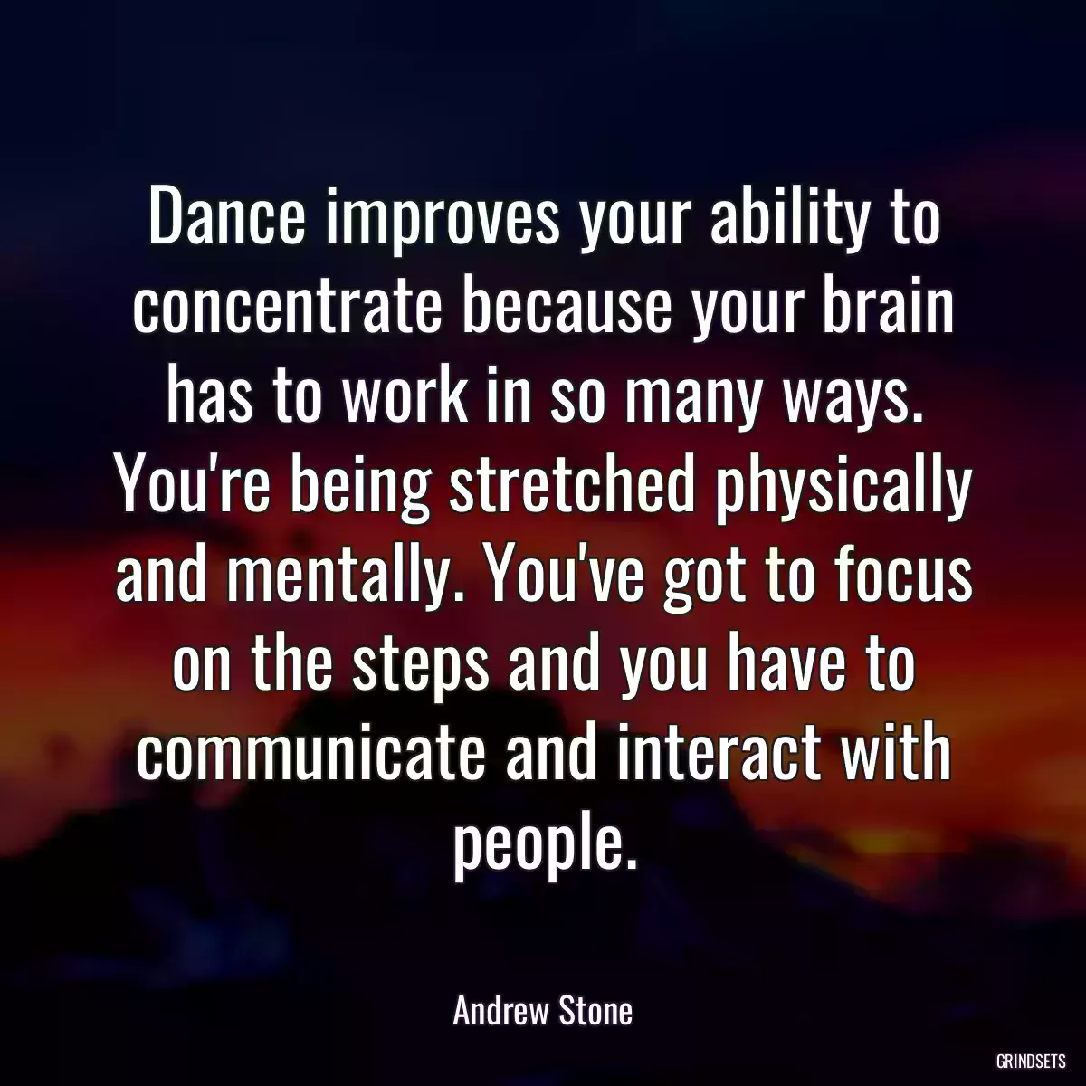 Dance improves your ability to concentrate because your brain has to work in so many ways. You\'re being stretched physically and mentally. You\'ve got to focus on the steps and you have to communicate and interact with people.