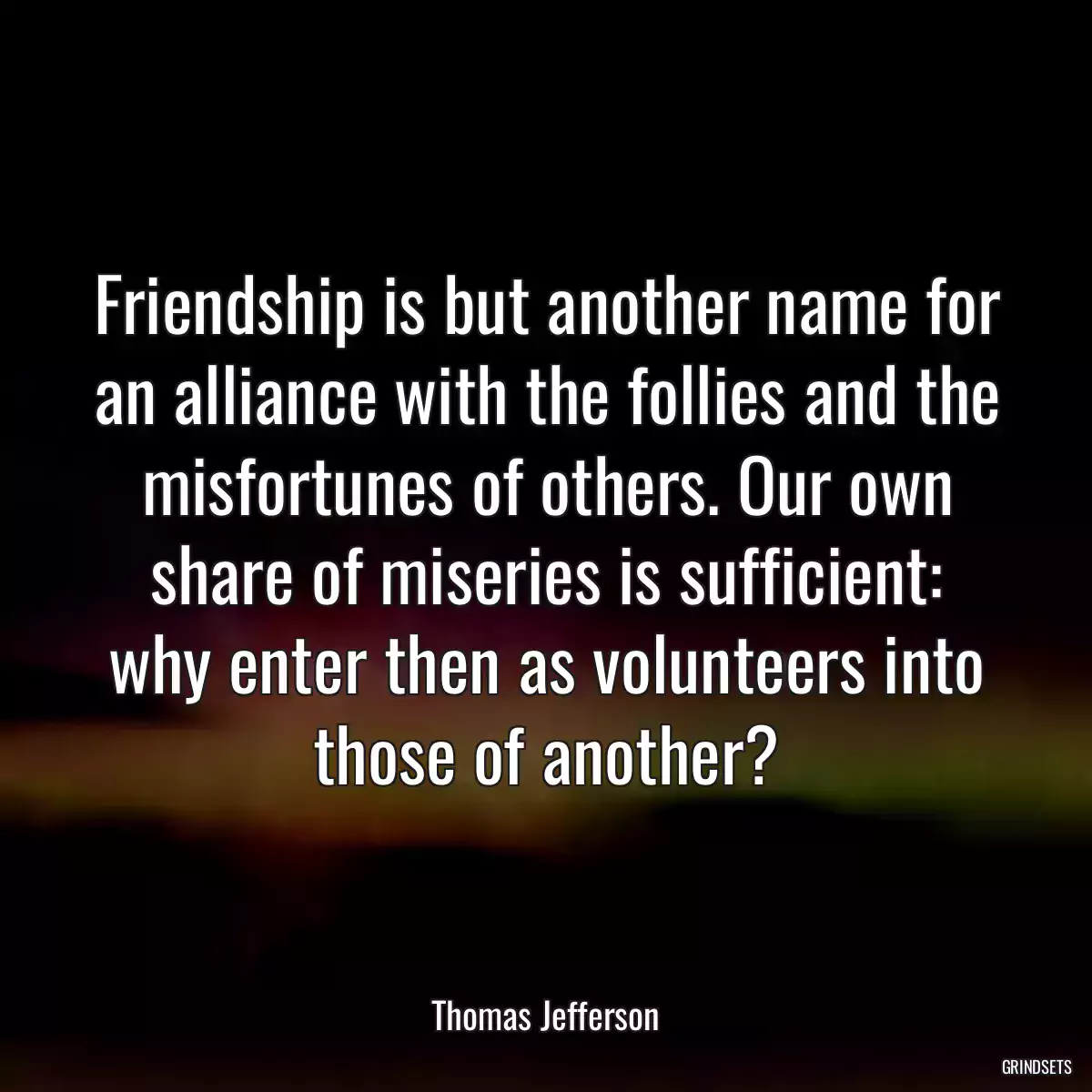 Friendship is but another name for an alliance with the follies and the misfortunes of others. Our own share of miseries is sufficient: why enter then as volunteers into those of another?