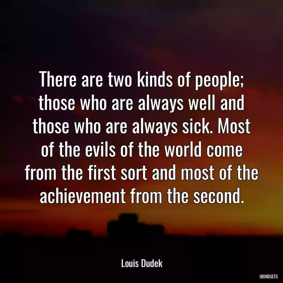 There are two kinds of people; those who are always well and those who are always sick. Most of the evils of the world come from the first sort and most of the achievement from the second.