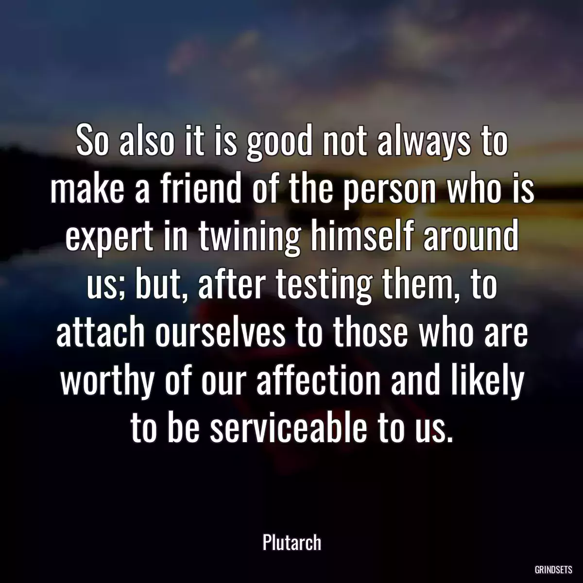 So also it is good not always to make a friend of the person who is expert in twining himself around us; but, after testing them, to attach ourselves to those who are worthy of our affection and likely to be serviceable to us.