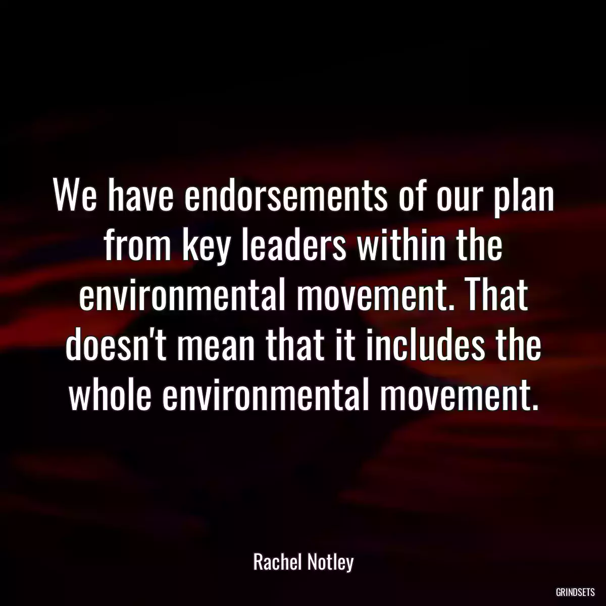 We have endorsements of our plan from key leaders within the environmental movement. That doesn\'t mean that it includes the whole environmental movement.