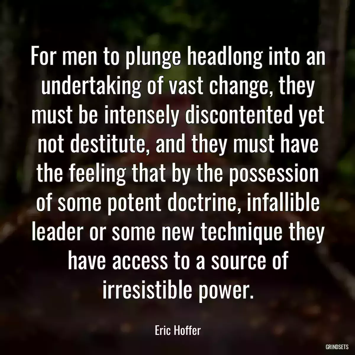 For men to plunge headlong into an undertaking of vast change, they must be intensely discontented yet not destitute, and they must have the feeling that by the possession of some potent doctrine, infallible leader or some new technique they have access to a source of irresistible power.