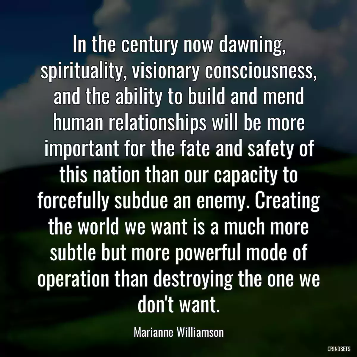 In the century now dawning, spirituality, visionary consciousness, and the ability to build and mend human relationships will be more important for the fate and safety of this nation than our capacity to forcefully subdue an enemy. Creating the world we want is a much more subtle but more powerful mode of operation than destroying the one we don\'t want.