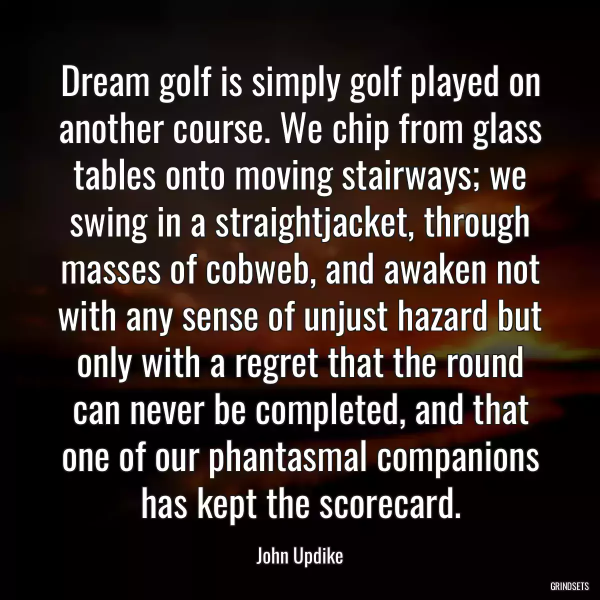 Dream golf is simply golf played on another course. We chip from glass tables onto moving stairways; we swing in a straightjacket, through masses of cobweb, and awaken not with any sense of unjust hazard but only with a regret that the round can never be completed, and that one of our phantasmal companions has kept the scorecard.