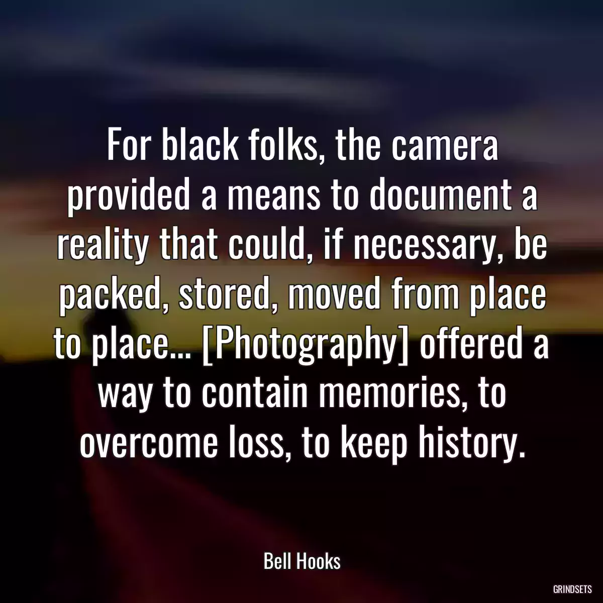 For black folks, the camera provided a means to document a reality that could, if necessary, be packed, stored, moved from place to place... [Photography] offered a way to contain memories, to overcome loss, to keep history.