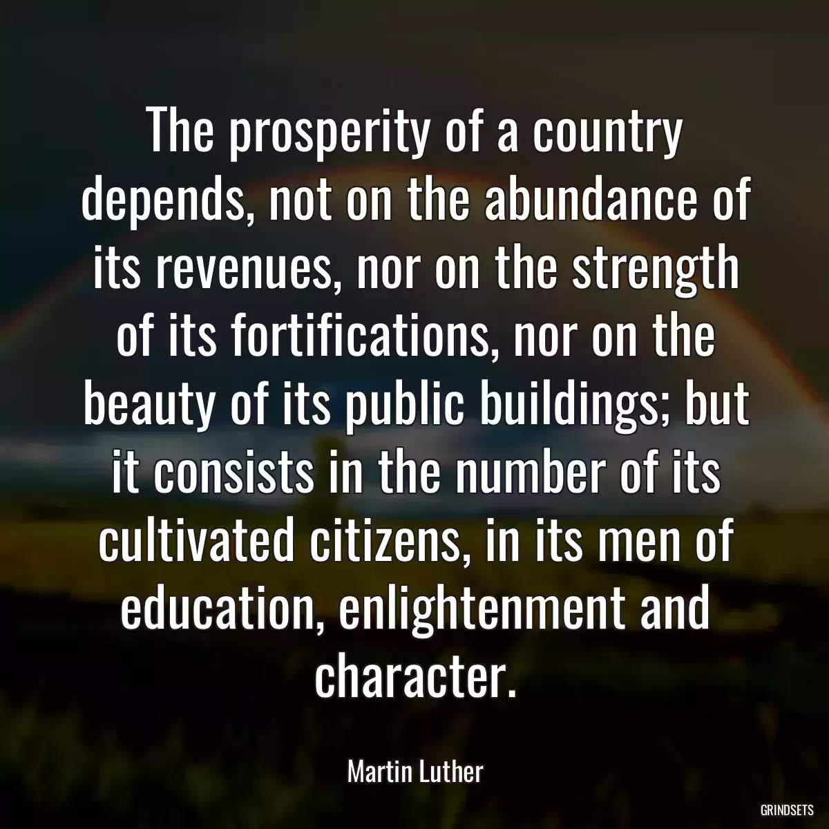 The prosperity of a country depends, not on the abundance of its revenues, nor on the strength of its fortifications, nor on the beauty of its public buildings; but it consists in the number of its cultivated citizens, in its men of education, enlightenment and character.