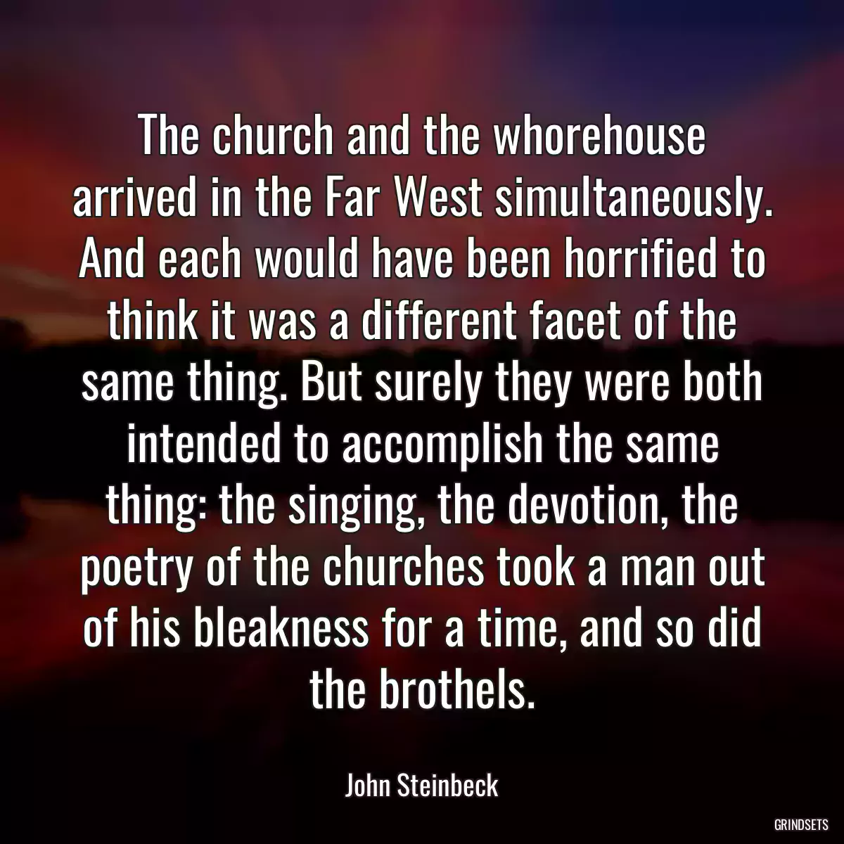 The church and the whorehouse arrived in the Far West simultaneously. And each would have been horrified to think it was a different facet of the same thing. But surely they were both intended to accomplish the same thing: the singing, the devotion, the poetry of the churches took a man out of his bleakness for a time, and so did the brothels.