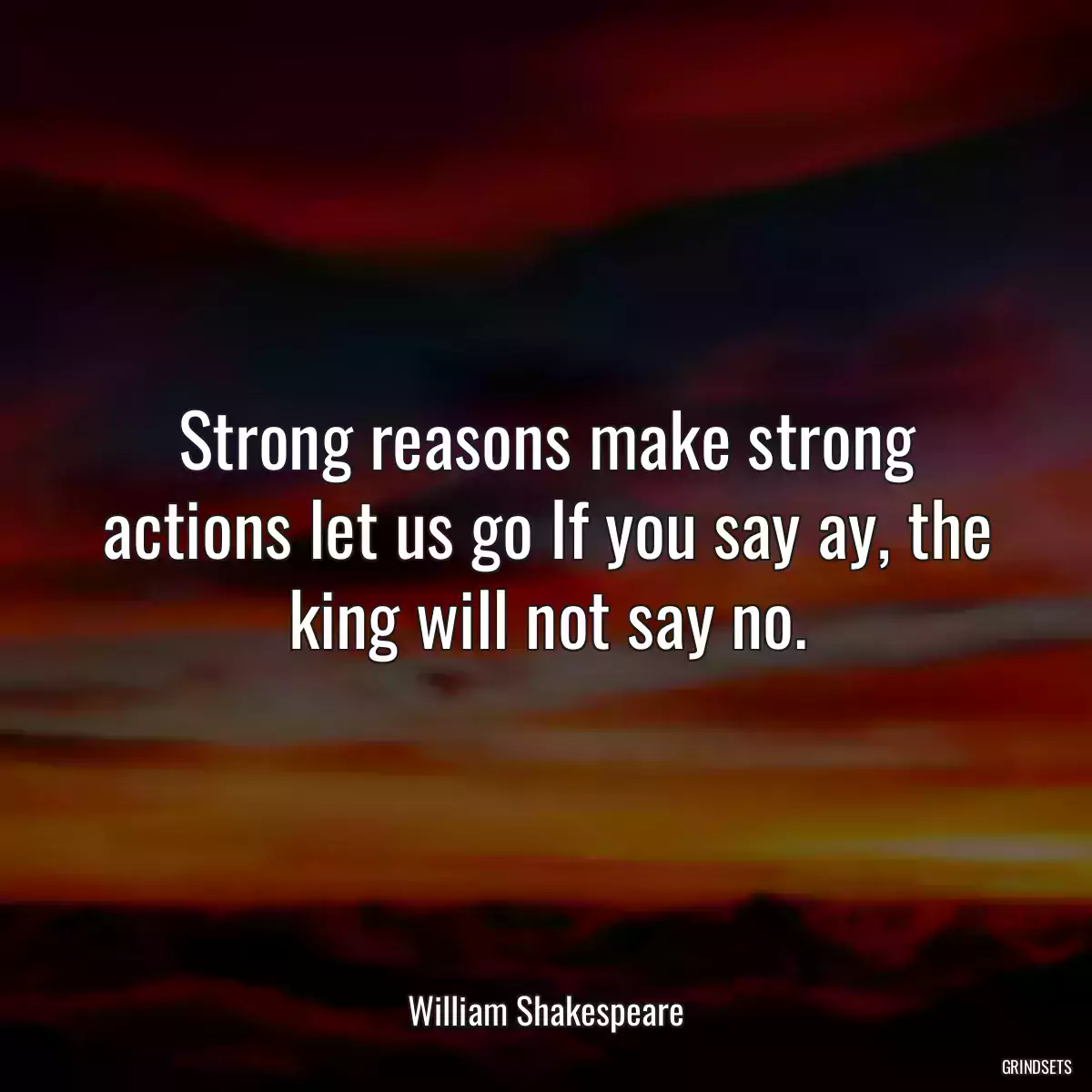 Strong reasons make strong actions let us go If you say ay, the king will not say no.