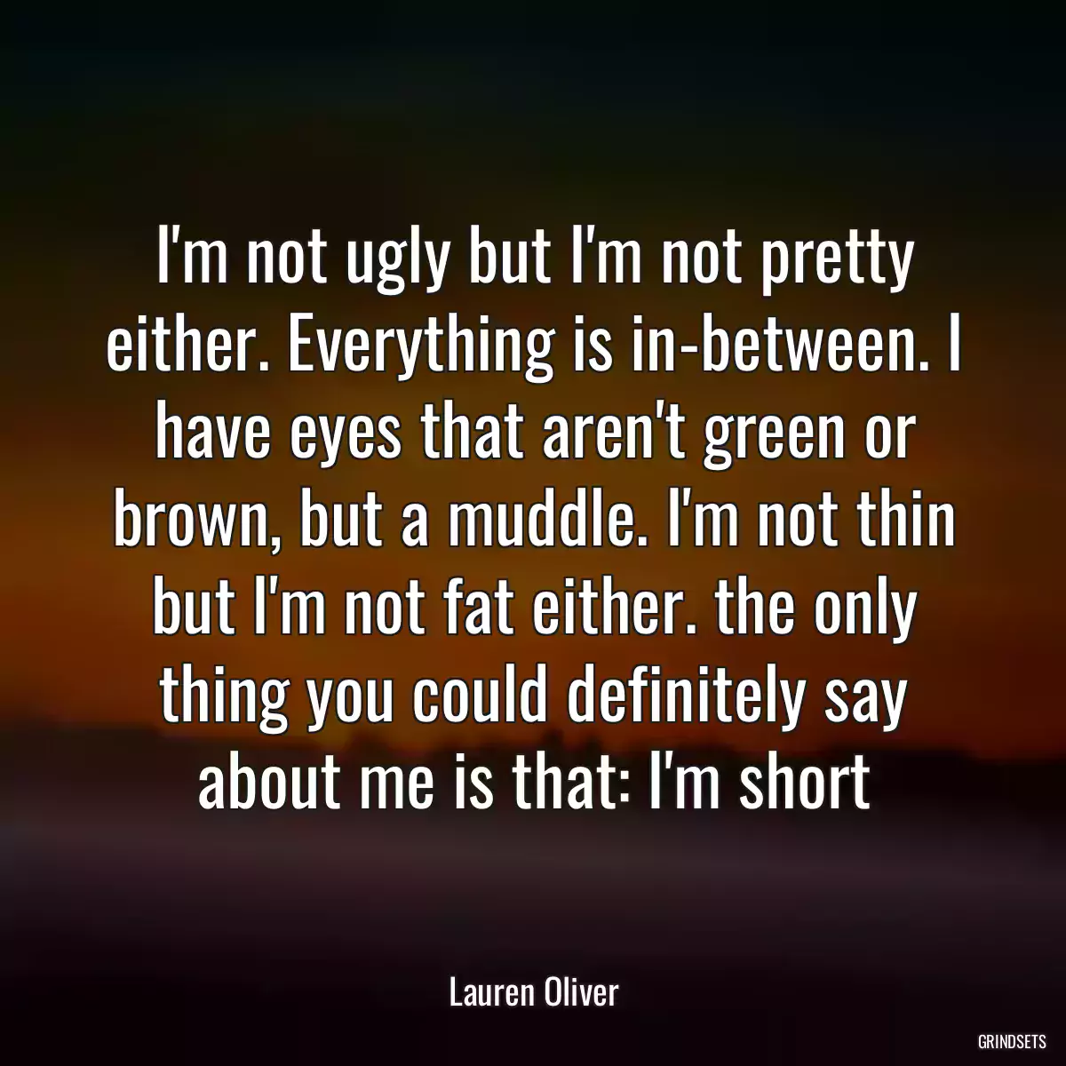 I\'m not ugly but I\'m not pretty either. Everything is in-between. I have eyes that aren\'t green or brown, but a muddle. I\'m not thin but I\'m not fat either. the only thing you could definitely say about me is that: I\'m short