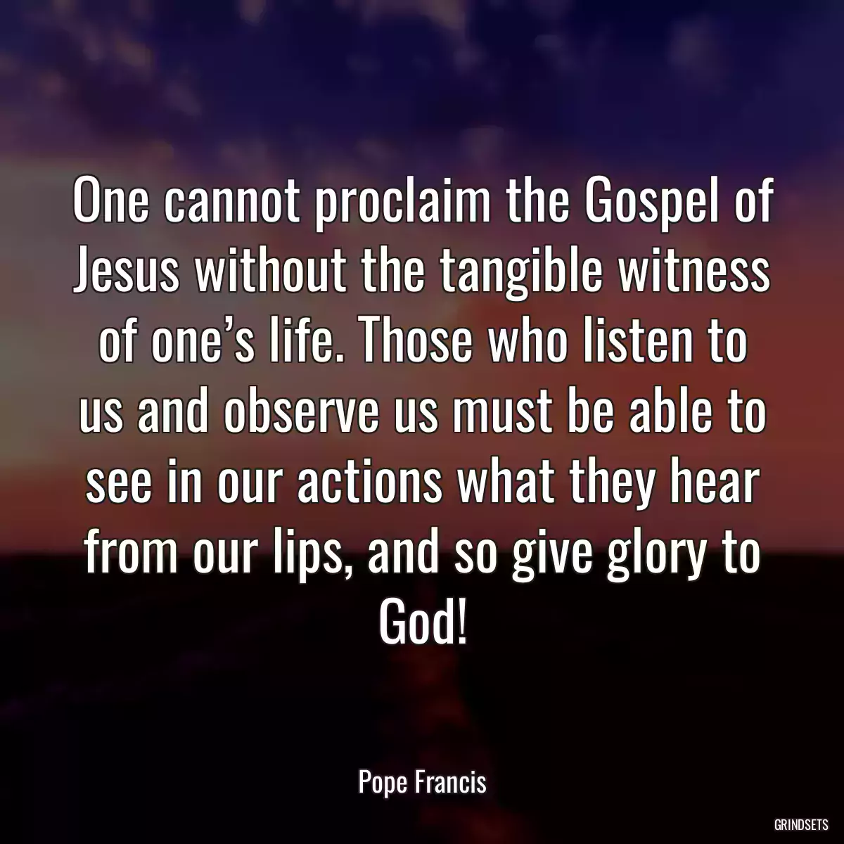 One cannot proclaim the Gospel of Jesus without the tangible witness of one’s life. Those who listen to us and observe us must be able to see in our actions what they hear from our lips, and so give glory to God!