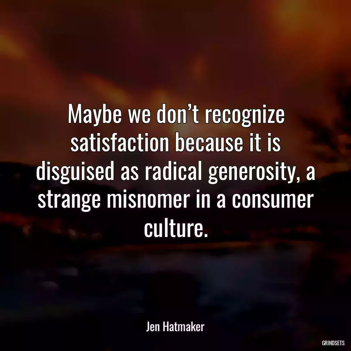 Maybe we don’t recognize satisfaction because it is disguised as radical generosity, a strange misnomer in a consumer culture.