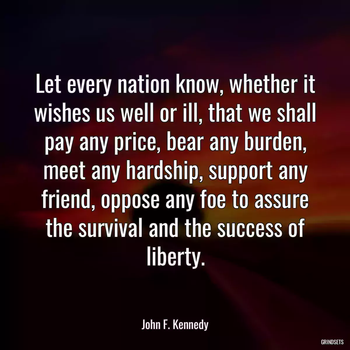 Let every nation know, whether it wishes us well or ill, that we shall pay any price, bear any burden, meet any hardship, support any friend, oppose any foe to assure the survival and the success of liberty.