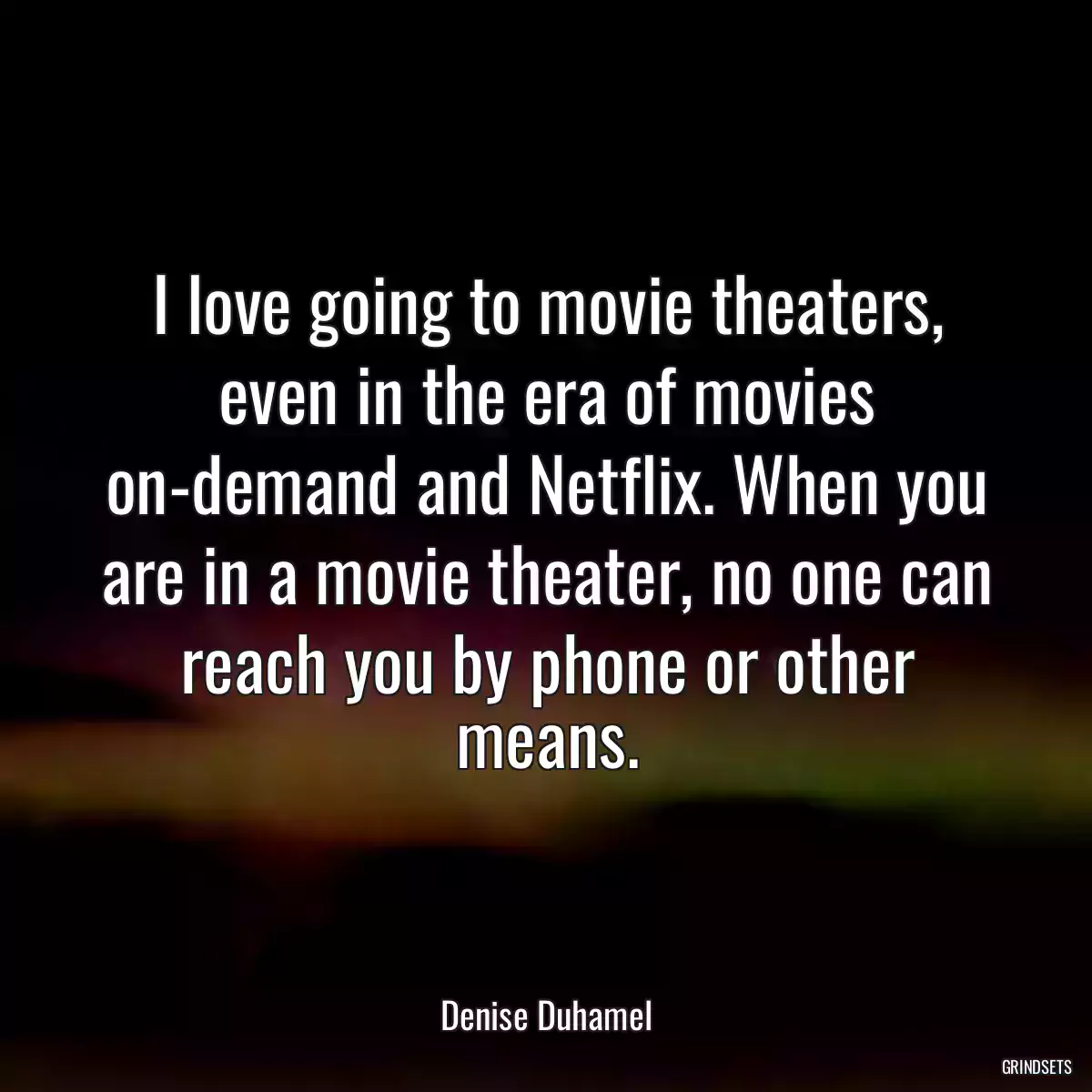 I love going to movie theaters, even in the era of movies on-demand and Netflix. When you are in a movie theater, no one can reach you by phone or other means.