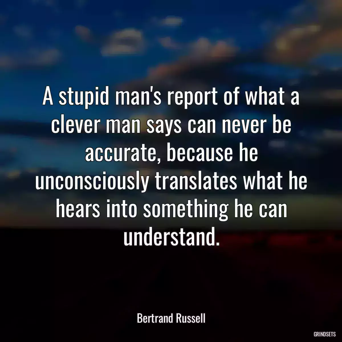 A stupid man\'s report of what a clever man says can never be accurate, because he unconsciously translates what he hears into something he can understand.