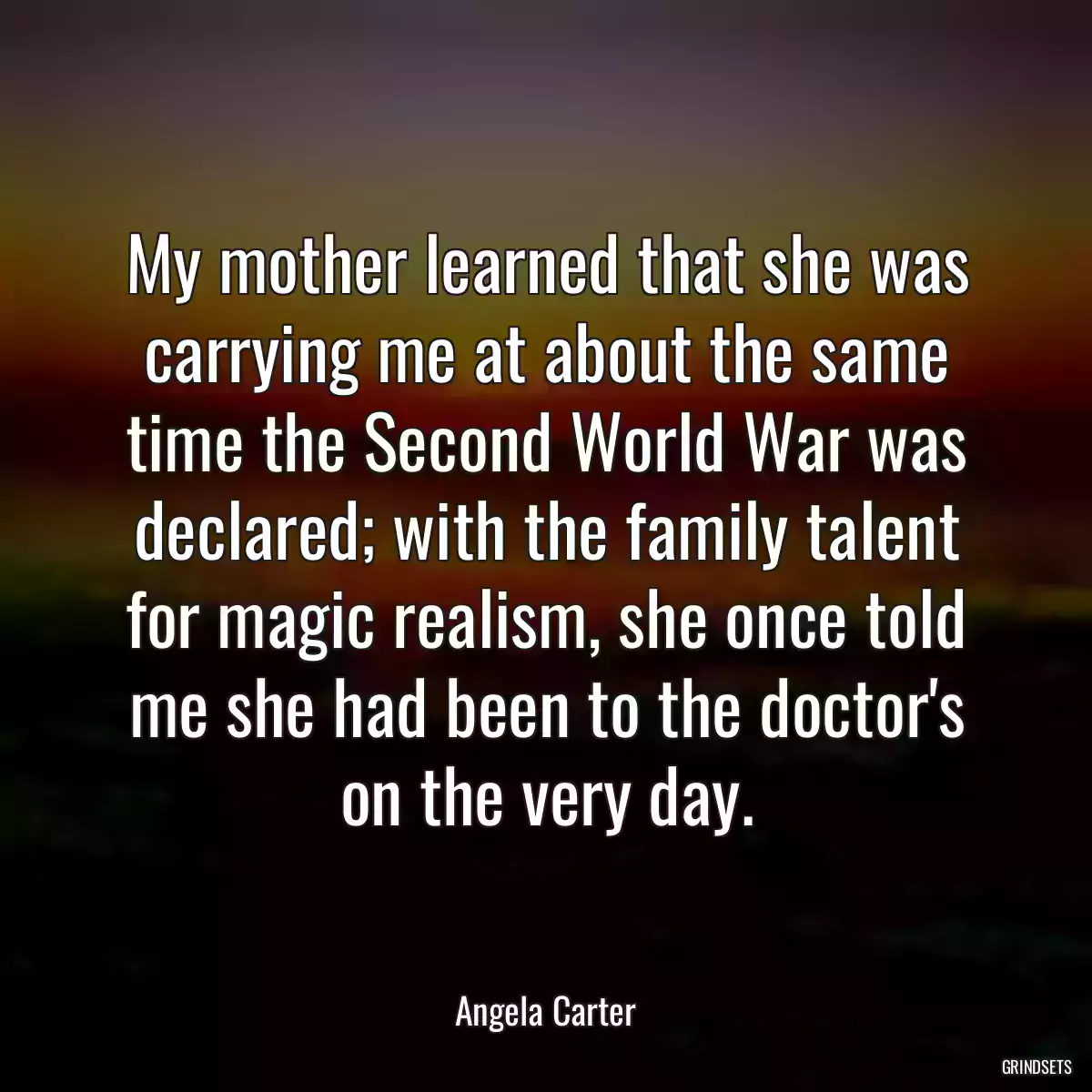 My mother learned that she was carrying me at about the same time the Second World War was declared; with the family talent for magic realism, she once told me she had been to the doctor\'s on the very day.