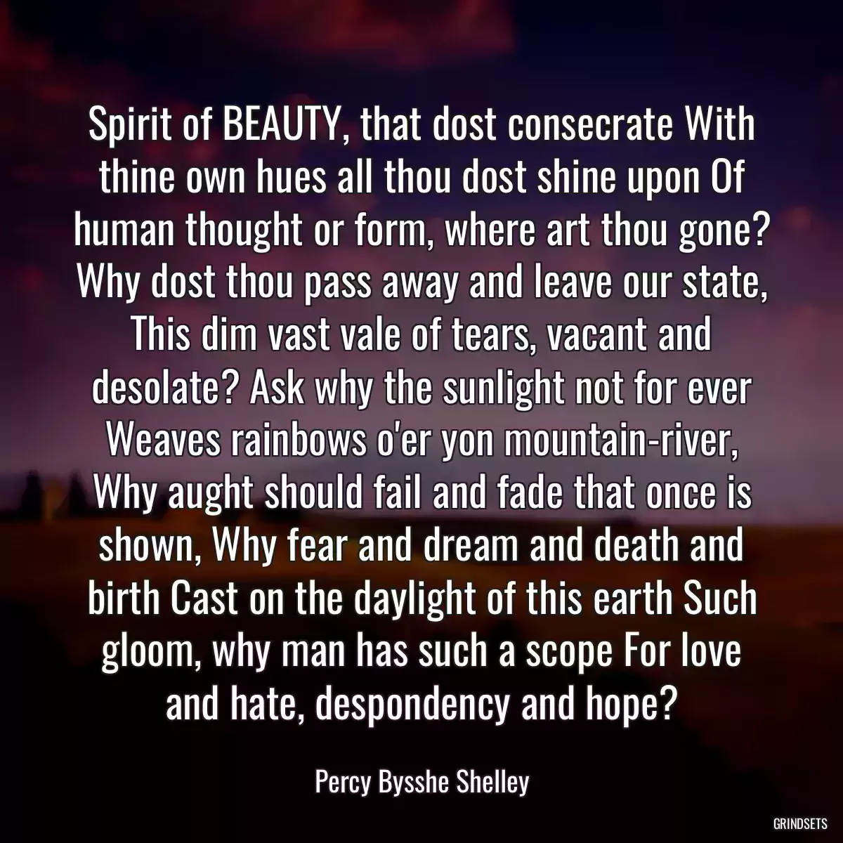 Spirit of BEAUTY, that dost consecrate With thine own hues all thou dost shine upon Of human thought or form, where art thou gone? Why dost thou pass away and leave our state, This dim vast vale of tears, vacant and desolate? Ask why the sunlight not for ever Weaves rainbows o\'er yon mountain-river, Why aught should fail and fade that once is shown, Why fear and dream and death and birth Cast on the daylight of this earth Such gloom, why man has such a scope For love and hate, despondency and hope?