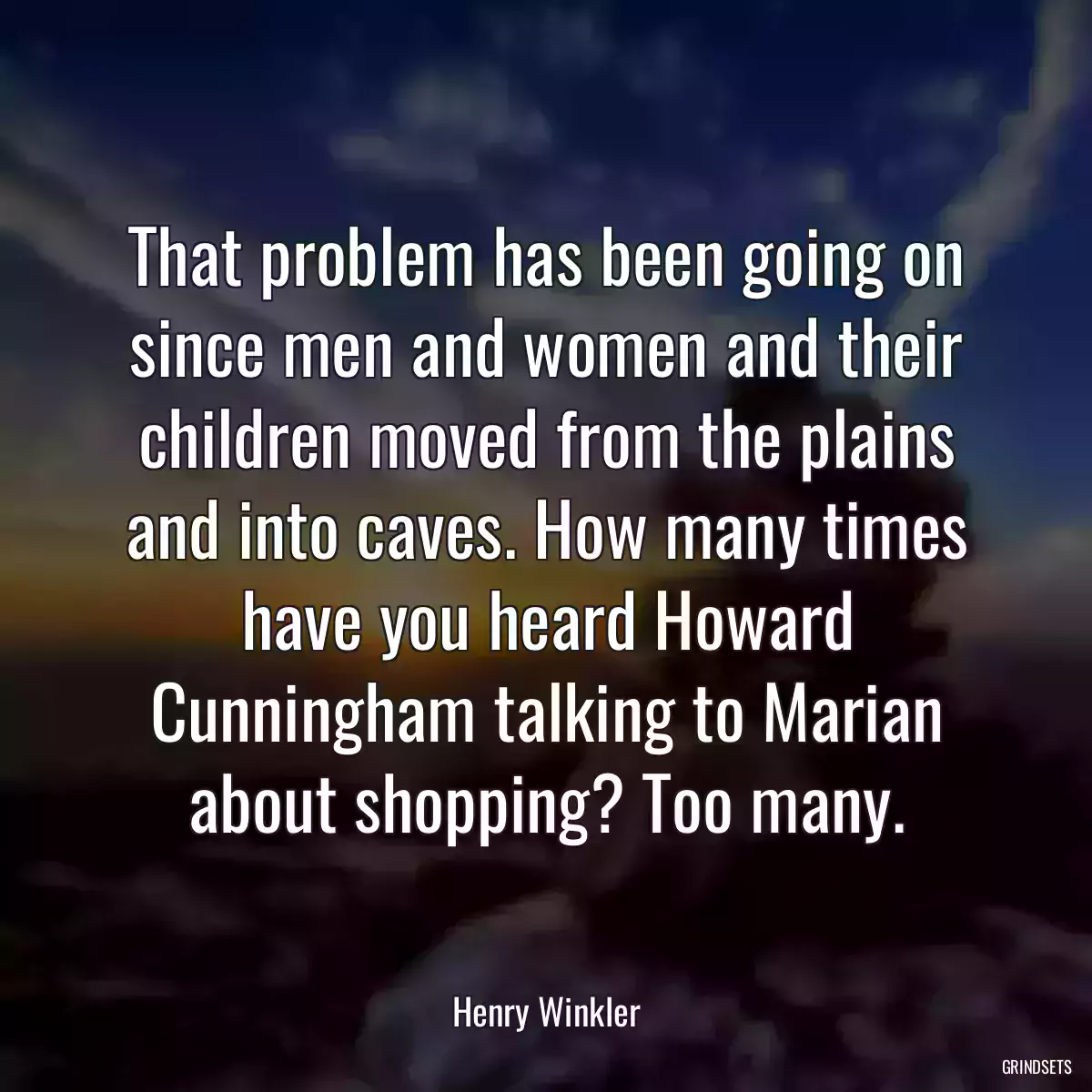 That problem has been going on since men and women and their children moved from the plains and into caves. How many times have you heard Howard Cunningham talking to Marian about shopping? Too many.